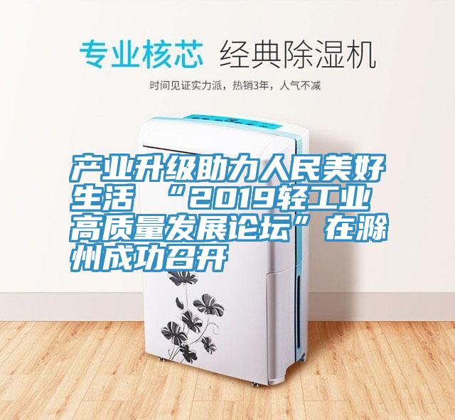 產(chǎn)業(yè)升級(jí)助力人民美好生活 “2019輕工業(yè)高質(zhì)量發(fā)展論壇”在滁州成功召開(kāi)